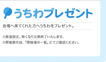 うちわプレゼント
    会場へ来てくれた方へうちわをプレゼント。
    ※数量限定。無くなり次第終了いたします。
    ※開催箇所は、「開催場所一覧」にてご確認ください。