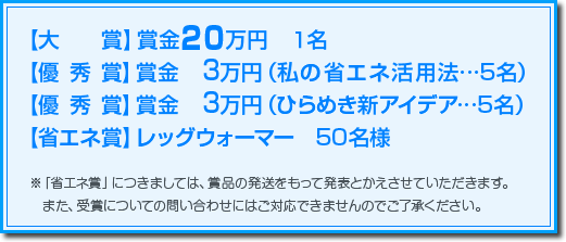 【大賞】賞金20万 1名【優秀賞】賞金 3万円(私の省エネ活用法…5名)【優秀賞】賞金 3万円(ひらめき新アイデア…5名)【省エネ賞】レッグウォーマー 50名様　※「省エネ賞」につきましては、賞品の発送をもって発表とかえさせていただきます。また、受賞についての問い合わせにはご対応できませんのでご了承ください。