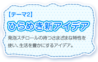 【テーマ2】ひらめき新アイデア 発泡スチロールの持つさまざまな特性を使い、生活を豊かにするアイデア。