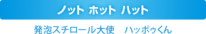 ノット ホット ハット
    発泡スチロール大使　ハッポゥくん