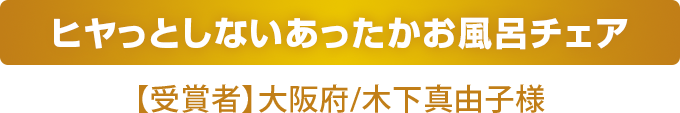 ヒヤっとしないあったかお風呂チェア
    【受賞者】大阪府/木下真由子様