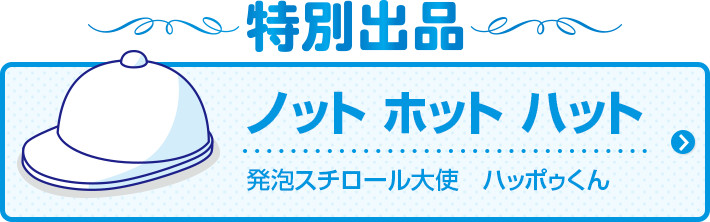 特別出品
    ノット ホット ハット
    発泡スチロール大使　ハッポゥくん