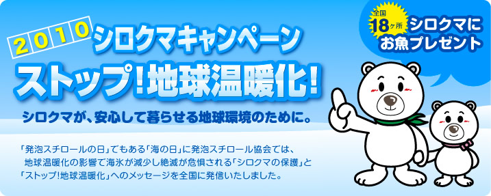 2010シロクマキャンペーン　ストップ！地球温暖化！シロクマにお魚プレゼント　シロクマが、安心して暮らせる地球環境のために。　「発泡スチロールの日」でもある「海の日」に発泡スチロール協会では、地球温暖化の影響で海氷が減少し絶滅が危惧される「シロクマの保護」と「ストップ！地球温暖化」へのメッセージを全国に発信します。