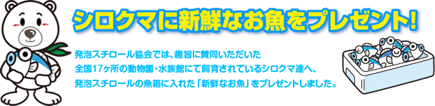 シロクマに新鮮なお魚をプレゼント！発泡スチロール協会では、趣旨に賛同いただいた全国１７カ所の動物園・水族館にて飼育されているシロクマ達へ、発泡スチロールのお魚箱に入れた「新鮮なお魚」をプレゼントいたしました。