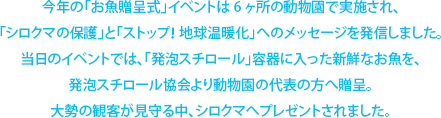 今年の「お魚贈呈式」イベントは6ヶ所の動物園で実施され、「シロクマの保護」と「ストップ！ 地球温暖化」へのメッセージを発信しました。当日のイベントでは、「発泡スチロール」容器に入った新鮮なお魚を、発泡スチロール協会より動物園の代表の方へ贈呈。大勢の観客が見守る中、シロクマへプレゼントされました。