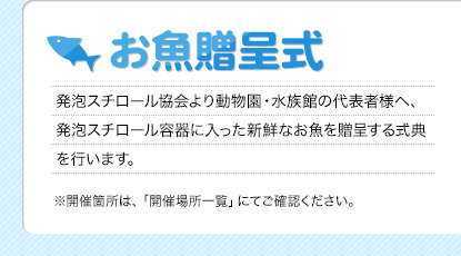 お魚贈呈式
発泡スチロール協会より動物園・水族館の代表者様へ、発泡スチロール容器に入った新鮮なお魚を贈呈する式典を行います。
※開催箇所は、「開催場所一覧」にてご確認ください。