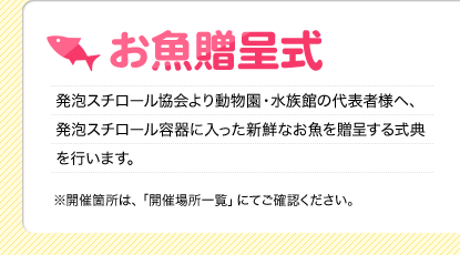 お魚贈呈式
    発泡スチロール協会より動物園・水族館の代表者様へ、発泡スチロール容器に入った新鮮なお魚を贈呈する式典を行います。
    ※開催箇所は、「開催場所一覧」にてご確認ください。