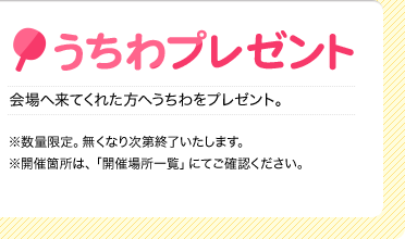 うちわプレゼント
    会場へ来てくれた方へうちわをプレゼント。
    ※数量限定。無くなり次第終了いたします。
    ※開催箇所は、「開催場所一覧」にてご確認ください。