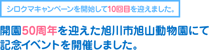 シロクマキャンペーンを開始して10回目を迎えました。
      開園50周年を迎えた旭川市旭山動物園にて記念イベントを開催しました。