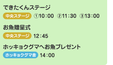 できたくんステージ
    【中央ステージ】(1)10:00　(2)11:30　(3)13:00
    
    お魚贈呈式
    【中央ステージ】12:45
    
    ホッキョクグマへお魚プレゼント
    【ホッキョクグマ舎】14:00