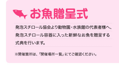 お魚贈呈式
    発泡スチロール協会より動物園・水族館の代表者様へ、発泡スチロール容器に入った新鮮なお魚を贈呈する式典を行います。
    ※開催箇所は、「開催場所一覧」にてご確認ください。