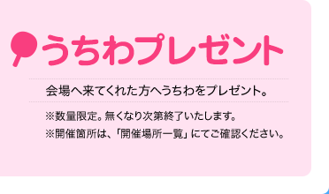 うちわプレゼント
    会場へ来てくれた方へうちわをプレゼント。
    ※数量限定。無くなり次第終了いたします。
    ※開催箇所は、「開催場所一覧」にてご確認ください。