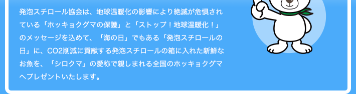発泡スチロール協会は、地球温暖化の影響により絶滅が危惧されている「ホッキョクグマの保護」と「ストップ！地球温暖化！」のメッセージを込めて、「海の日」でもある「発泡スチロールの日」に、CO2削減に貢献する発泡スチロールの箱に入れた新鮮なお魚を、「シロクマ」の愛称で親しまれる全国のホッキョクグマへプレゼントいたします。