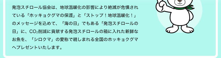発泡スチロール協会は、地球温暖化の影響により絶滅が危惧されている「ホッキョクグマの保護」と「ストップ！地球温暖化！」のメッセージを込めて、「海の日」でもある「発泡スチロールの日」に、CO2削減に貢献する発泡スチロールの箱に入れた新鮮なお魚を、「シロクマ」の愛称で親しまれる全国のホッキョクグマへプレゼントいたします。