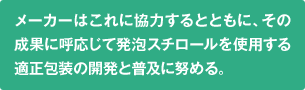 メーカーはこれに協力するとともに、その成果に呼応じて発泡スチロールを使用する適正包装の開発と普及に努める。